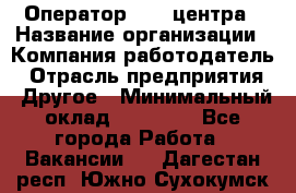 Оператор call-центра › Название организации ­ Компания-работодатель › Отрасль предприятия ­ Другое › Минимальный оклад ­ 25 000 - Все города Работа » Вакансии   . Дагестан респ.,Южно-Сухокумск г.